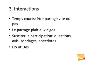 3. Interactions
• Temps courts: être partagé vite ou
pas
• Le partage plait aux algos
• Susciter la participation: questions,
avis, sondages, anecdotes…
• Do ut Des
 
