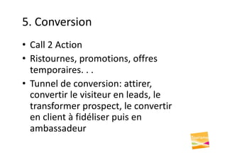 5. Conversion
• Call 2 Action
• Ristournes, promotions, offres
temporaires. . .
• Tunnel de conversion: attirer,
convertir le visiteur en leads, le
transformer prospect, le convertir
en client à fidéliser puis en
ambassadeur
 