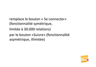 remplace le bouton « Se connecter»
(fonctionnalité symétrique,
limitée à 30.000 relations)
par le bouton «Suivre» (fonctionnalité
asymétrique, illimitée)
 