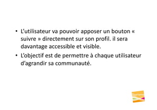 • L’utilisateur va pouvoir apposer un bouton «
suivre » directement sur son profil. il sera
davantage accessible et visible.
• L’objectif est de permettre à chaque utilisateur
d’agrandir sa communauté.
 