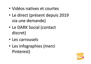 • Vidéos natives et courtes
• Le direct (présent depuis 2019
via une demande)
• Le DARK Social (contact
discret)
• Les carrousels
• Les infographies (merci
Pinterest)
 