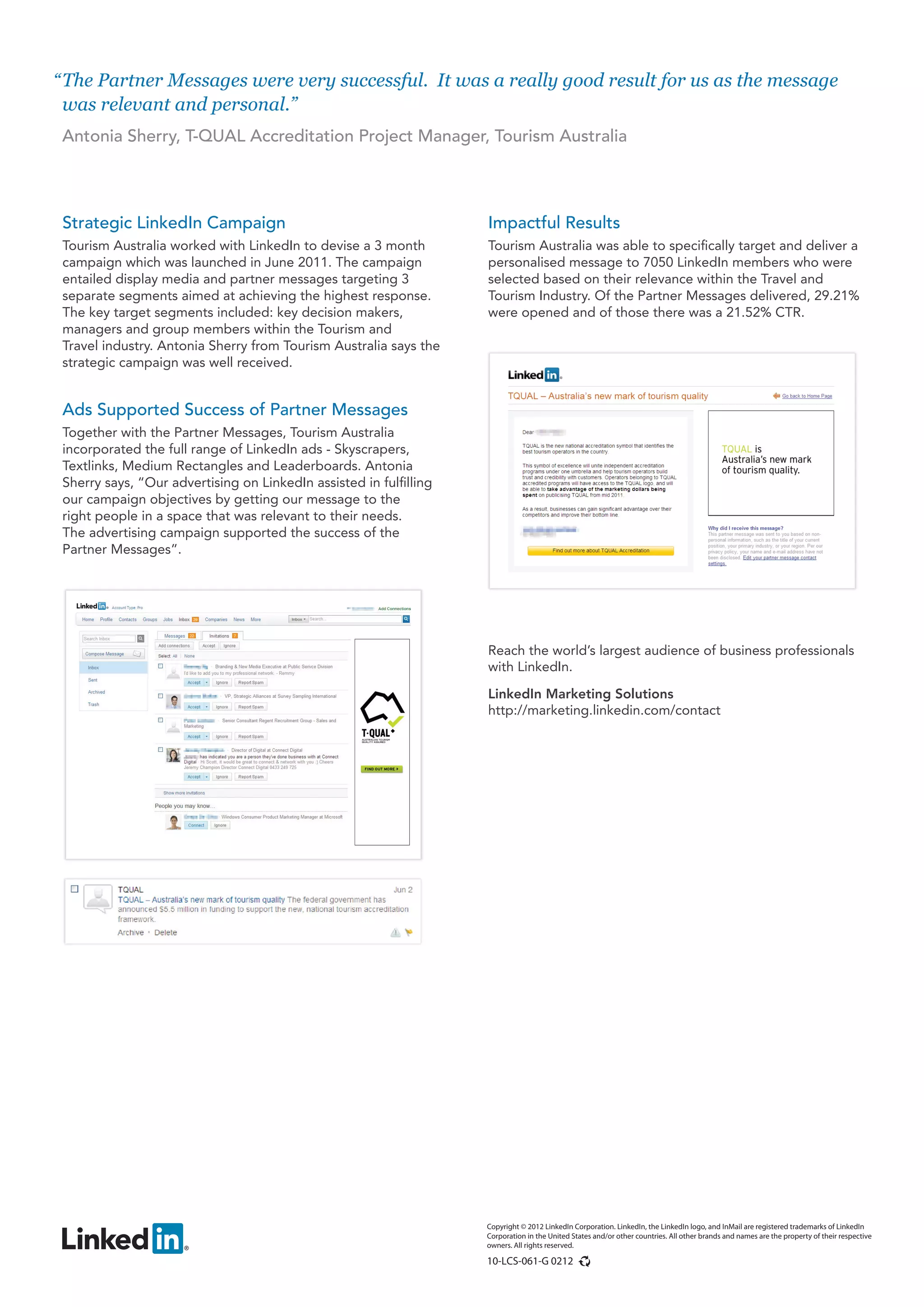 “ The Partner Messages were very successful. It was a really good result for us as the message
  was relevant and personal.”
 Antonia Sherry, T-QUAL Accreditation Project Manager, Tourism Australia




 Strategic LinkedIn Campaign                                        Impactful Results
 Tourism Australia worked with LinkedIn to devise a 3 month         Tourism Australia was able to specifically target and deliver a
 campaign which was launched in June 2011. The campaign             personalised message to 7050 LinkedIn members who were
 entailed display media and partner messages targeting 3            selected based on their relevance within the Travel and
 separate segments aimed at achieving the highest response.         Tourism Industry. Of the Partner Messages delivered, 29.21%
 The key target segments included: key decision makers,             were opened and of those there was a 21.52% CTR.
 managers and group members within the Tourism and
 Travel industry. Antonia Sherry from Tourism Australia says the
 strategic campaign was well received.


 Ads Supported Success of Partner Messages
 Together with the Partner Messages, Tourism Australia
 incorporated the full range of LinkedIn ads - Skyscrapers,
 Textlinks, Medium Rectangles and Leaderboards. Antonia
 Sherry says, “Our advertising on LinkedIn assisted in fulfilling
 our campaign objectives by getting our message to the
 right people in a space that was relevant to their needs.
 The advertising campaign supported the success of the
 Partner Messages”.




                                                                    Reach the world’s largest audience of business professionals
                                                                    with LinkedIn.

                                                                    LinkedIn Marketing Solutions
                                                                    http://marketing.linkedin.com/contact




                                                                    Copyright © 2012 LinkedIn Corporation. LinkedIn, the LinkedIn logo, and InMail are registered trademarks of LinkedIn
                                                                    Corporation in the United States and/or other countries. All other brands and names are the property of their respective
                                                                    owners. All rights reserved.

                                                                    10-LCS-061-G 0212
 