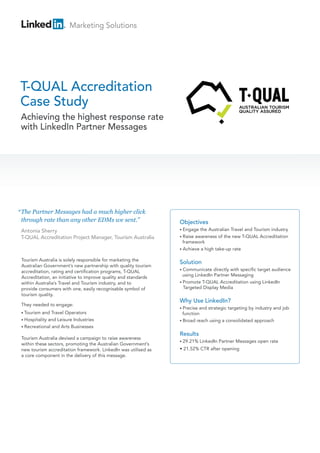 Marketing Solutions




T-QUAL Accreditation
Case Study
 Achieving the highest response rate
 with LinkedIn Partner Messages




“ The Partner Messages had a much higher click
  through rate than any other EDMs we sent.”                     Objectives
 Antonia Sherry                                                  • Engage  the Australian Travel and Tourism industry
 T-QUAL Accreditation Project Manager, Tourism Australia         • Raiseawareness of the new T-QUAL Accreditation
                                                                   framework
                                                                 • Achieve a high take-up rate

 Tourism Australia is solely responsible for marketing the
                                                                 Solution
 Australian Government’s new partnership with quality tourism
                                                                 • Communicate    directly with specific target audience
 accreditation, rating and certification programs, T-QUAL
 Accreditation, an initiative to improve quality and standards     using LinkedIn Partner Messaging
 within Australia’s Travel and Tourism industry, and to          • Promote T-QUAL Accreditation using LinkedIn
 provide consumers with one, easily recognisable symbol of         Targeted Display Media
 tourism quality.
                                                                 Why Use LinkedIn?
 They needed to engage:
                                                                 • Precise and strategic targeting by industry and job
 • Tourism and Travel Operators                                    function
 • Hospitality and Leisure Industries                            • Broad reach using a consolidated approach
 • Recreational and Arts Businesses

                                                                 Results
 Tourism Australia devised a campaign to raise awareness
                                                                 • 29.21%    LinkedIn Partner Messages open rate
 within these sectors, promoting the Australian Government’s
 new tourism accreditation framework. LinkedIn was utilised as   • 21.52% CTR after opening
 a core component in the delivery of this message.
 