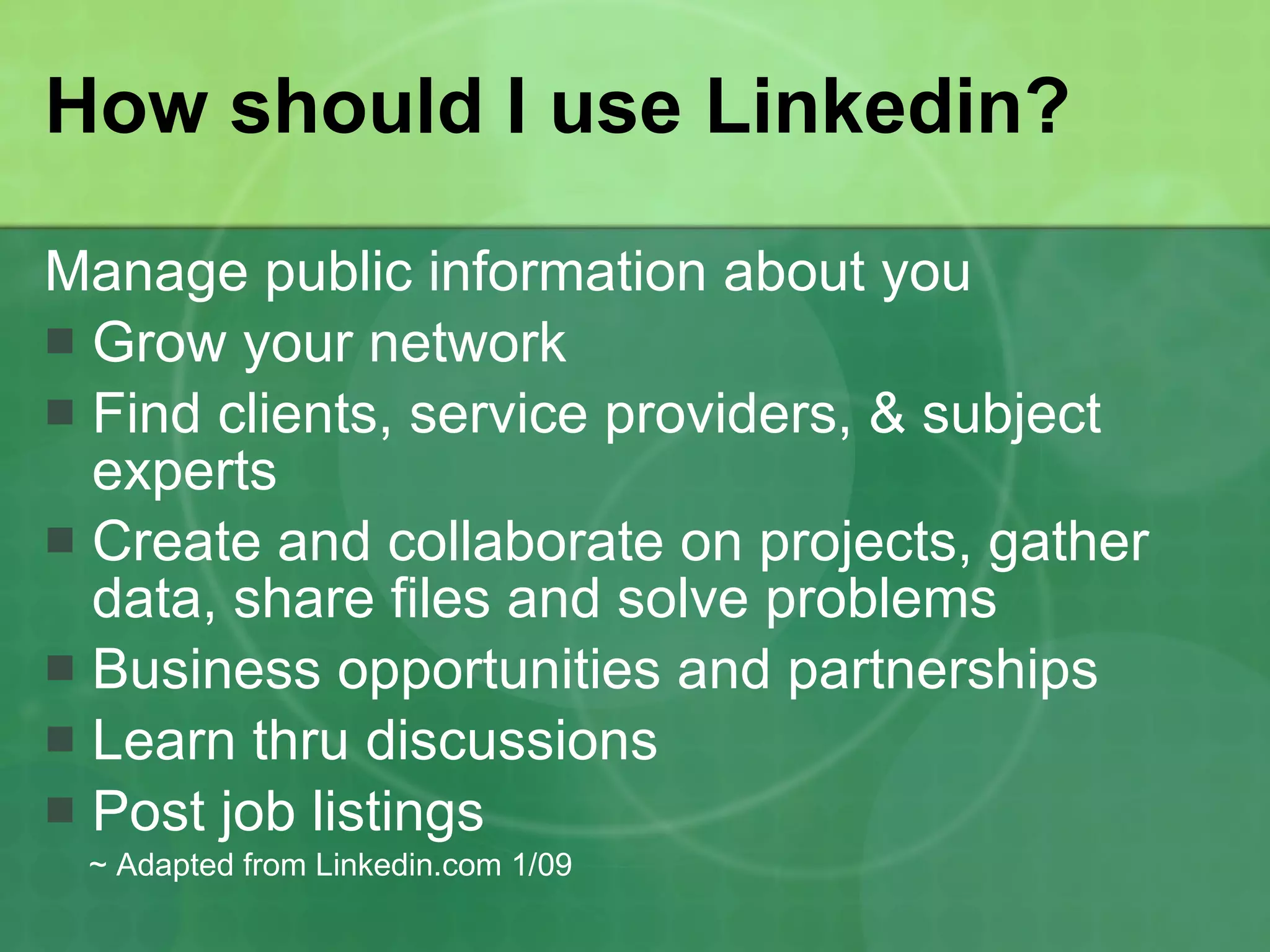 How should I use Linkedin? Manage public information about you Grow your network Find clients, service providers, & subject experts Create and collaborate on projects, gather data, share files and solve problems  Business opportunities and partnerships Learn thru discussions  Post job listings  ~ Adapted from Linkedin.com 1/09 