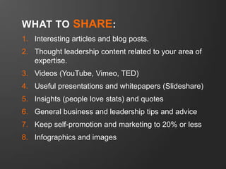 WHAT TO SHARE:
1. Interesting articles and blog posts.

2. Thought leadership content related to your area of
expertise.
3. Videos (YouTube, Vimeo, TED)

4. Useful presentations and whitepapers (Slideshare)
5. Insights (people love stats) and quotes
6. General business and leadership tips and advice

7. Keep self-promotion and marketing to 20% or less
8. Infographics and images

 