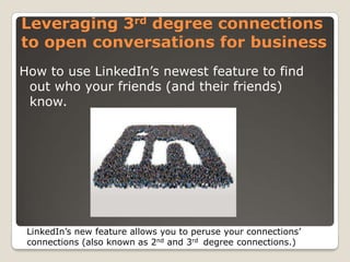Leveraging 3rd degree connections
to open conversations for business
How to use LinkedIn’s newest feature to find
out who your friends (and their friends)
know.

LinkedIn’s new feature allows you to peruse your connections’
connections (also known as 2nd and 3rd degree connections.)

 