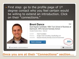

First step: go to the profile page of 1st
degree contact who you feel certain would
be willing to extend an introduction. Click
on their “connections.”

Once you are at their “Connections” section….

 