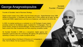 George Anagnostopoulos Socialab
Founder / President
Founder of Socialab, head of Business Strategy.
Digital content creator since 1994 in the first Greek web-zine. Digital Marketer since 1999,
started at Expocentric, a LSE-listed UK startup with a £70m market cap at peak. He has
worked with DDB’s digital branch, and then as a freelancer, with clients in the UK & US.
In 2003, he started working as a contractor on a US Pentagon 5-year project,
providing content for the Balkans region, localized for 10 languages. Then, he
joined Amaze, worked as General Manager. He later became partner by buying
back a share from Star Investments and then acquiring competitor Lexitel.
He founded Socialab in 2009 as a one-person digital agency and
expanded it year-by-year into a 50-strong 360 agency with global brands
operating in Greece, and a couple of projects abroad.
He is currently sitting in the Board of Directors of 4 companies in
Web, Tech & Media. He has a passion for teaching.
 