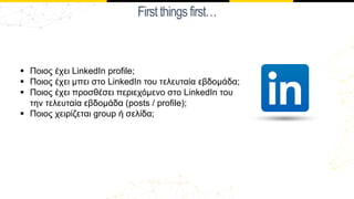 Firstthingsfirst…
§ Ποιος έχει LinkedIn profile;
§ Ποιος έχει μπει στο LinkedIn του τελευταία εβδομάδα;
§ Ποιος έχει προσθέσει περιεχόμενο στο LinkedIn του
την τελευταία εβδομάδα (posts / profile);
§ Ποιος χειρίζεται group ή σελίδα;
 