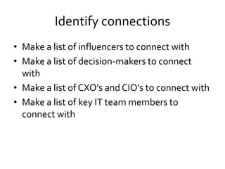 Identify connections
• Make a list of influencers to connect with
• Make a list of decision-makers to connect
with
• Make a list of CXO’s and CIO’s to connect with
• Make a list of key IT team members to
connect with
 