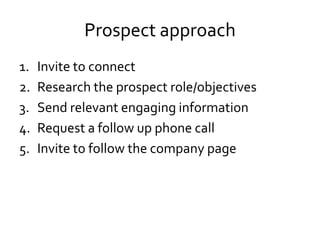 Prospect approach
1. Invite to connect
2. Research the prospect role/objectives
3. Send relevant engaging information
4. Request a follow up phone call
5. Invite to follow the company page
 