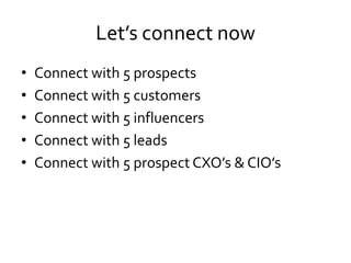 Let’s connect now
• Connect with 5 prospects
• Connect with 5 customers
• Connect with 5 influencers
• Connect with 5 leads
• Connect with 5 prospect CXO’s & CIO’s
 
