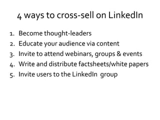 4 ways to cross-sell on LinkedIn
1. Become thought-leaders
2. Educate your audience via content
3. Invite to attend webinars, groups & events
4. Write and distribute factsheets/white papers
5. Invite users to the LinkedIn group
 