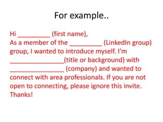 For example..
Hi _________ (first name),
As a member of the _________ (LinkedIn group)
group, I wanted to introduce myself. I’m
_______________(title or background) with
_______________ (company) and wanted to
connect with area professionals. If you are not
open to connecting, please ignore this invite.
Thanks!
 