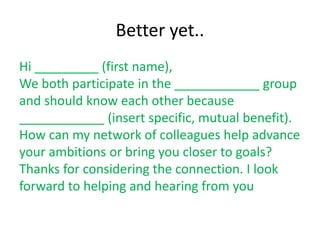 Better yet..
Hi _________ (first name),
We both participate in the ____________ group
and should know each other because
____________ (insert specific, mutual benefit).
How can my network of colleagues help advance
your ambitions or bring you closer to goals?
Thanks for considering the connection. I look
forward to helping and hearing from you
 
