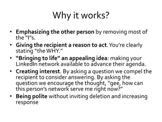 Why it works?
• Emphasizing the other person by removing most of
the “I”s.
• Giving the recipient a reason to act.You’re clearly
stating “theWHY.”
• “Bringing to life” an appealing idea: making your
LinkedIn network available to advance their agenda.
• Creating interest. By asking a question we compel the
recipient to consider answering. By asking the
question we encourage the thought, “gee, how can
this person’s network serve me right now?”
• Being polite without inviting deletion and increasing
response
 
