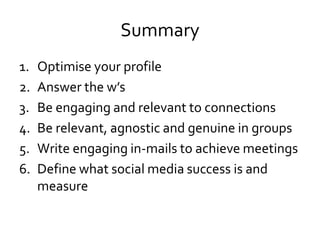 Summary
1. Optimise your profile
2. Answer the w’s
3. Be engaging and relevant to connections
4. Be relevant, agnostic and genuine in groups
5. Write engaging in-mails to achieve meetings
6. Define what social media success is and
measure
 