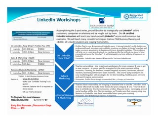 LinkedIn Workshops
                                                              Accomplishing the 3-part series, you will be able to strategically use LinkedIn® to find
                                                              customers, companies or relations and be sought out by them. Our IA certified
                                                              LinkedIn instructors will teach you hands-on with LinkedIn® access and numerous live
                                                              examples. We will teach many LinkedIn techniques that our TAB Business Owners and
                                                              13,000+ IA LinkedIn students are reaping the benefits.
On LinkedIn…Now What? Profiles Plus (PP)                                         • Profiles Plus for new & experienced LinkedIn users. A strong LinkedIn® profile builds your
                                                                                   professional brand, increases your credibility, positions you higher in Google® searches, and
    5/8/12 Fri       5:45-8:00 pm          FWBAC
                                                                                   makes you more attractive to do business with/more desirable candidate. This workshop
  5/11/12 Fri        12:15-2:30pm          New Horizons                            will help you to create a professional, eye catching profile that will put you ahead of your
                                                                                   competition & avoid the “Gotcha’s”. It will distinguish you from millions of beginners on
                                                               On LinkedIn…        LinkedIn.
Sales & Marketing (S&M)                                         Now What?        • Prerequisite: LinkedIn login, password & basic profile. Visit www.LinkedIn.com
  5/18/12 Fri        12:15-2:30pm          New Horizons
  5/22/12 Tues       5:45-8pm              FWBAC
                                                                                 • Teaches networking - how to get past gatekeepers for your company & you to get
                                                                                   to new contacts. It covers specific strategies for the most common selling
Advanced Sales & Marketing - QTRLY                                                 scenarios – hunting for business, named/targeted accounts, territories, vertical
    5/2/12 Tues      3:15 – 5:30pm         New Horizons                            markets, business partners and sales channels. This course jump starts you on
                                                                                   your marketing plan with strategies for on-line branding, building your network
               *FWBAC: Ft.Worth Business Assistance Center       Sales &           and search engine optimization.
Register at:         www.bit.ly/LI4me                           Marketing        • Prerequisite: Profiles Plus is strongly recommended, Min: 5 Groups, 50 Connections
                     Make sure "LinkedIn Training" is in
                     quotes                                                      • Teaches those responsible for bringing in business how to use the LinkedIn® tools
                     Internet Explorer Ver 9 is required to                        to more effectively to make more money for your company & you. You will learn
                     show classes                                                  how to embed your brochures/resume, a video, blog and more. Leveraging several
                     OR use FireFox browser                                        social medias will be key. Not to mention, we’ll make sure that you are using new
                                                                                   features in LinkedIn, that have been added since your prior training.
                                                              ADVANCED Sales     • Prerequisite: Sales & Marketing is required. No beginners.
To Register for most classes:                                   & Marketing
http://bit.ly/LI4me    “Linked In for Me”


Early Bird Bonuses / Discounts 4 Days
Prior….. $79
 