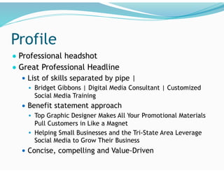 Profile
● Professional headshot
● Great Professional Headline
● List of skills separated by pipe |
● Bridget Gibbons | Digital Media Consultant | Customized
Social Media Training
● Benefit statement approach
● Top Graphic Designer Makes All Your Promotional Materials
Pull Customers in Like a Magnet
● Helping Small Businesses and the Tri-State Area Leverage
Social Media to Grow Their Business
● Concise, compelling and Value-Driven
 