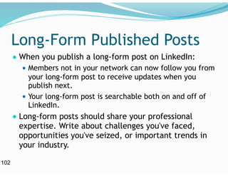 Long-Form Published Posts
● When you publish a long-form post on LinkedIn:
● Members not in your network can now follow you from
your long-form post to receive updates when you
publish next.
● Your long-form post is searchable both on and off of
LinkedIn.
● Long-form posts should share your professional
expertise. Write about challenges you've faced,
opportunities you've seized, or important trends in
your industry.
102
 