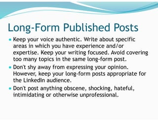 Long-Form Published Posts
● Keep your voice authentic. Write about specific
areas in which you have experience and/or
expertise. Keep your writing focused. Avoid covering
too many topics in the same long-form post.
● Don't shy away from expressing your opinion.
However, keep your long-form posts appropriate for
the LinkedIn audience.
● Don't post anything obscene, shocking, hateful,
intimidating or otherwise unprofessional.
 