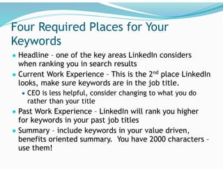 Four Required Places for Your
Keywords
● Headline – one of the key areas LinkedIn considers
when ranking you in search results
● Current Work Experience – This is the 2nd
place LinkedIn
looks, make sure keywords are in the job title.
● CEO is less helpful, consider changing to what you do
rather than your title
● Past Work Experience – LinkedIn will rank you higher
for keywords in your past job titles
● Summary – include keywords in your value driven,
benefits oriented summary. You have 2000 characters –
use them!
 