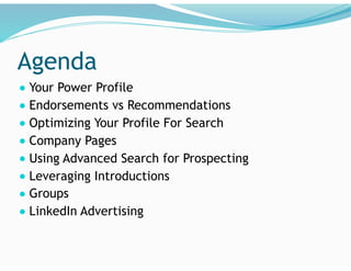 Agenda
● Your Power Profile
● Endorsements vs Recommendations
● Optimizing Your Profile For Search
● Company Pages
● Using Advanced Search for Prospecting
● Leveraging Introductions
● Groups
● LinkedIn Advertising
 