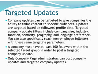 Targeted Updates
● Company updates can be targeted to give companies the
ability to tailor content to specific audiences. Updates
are targeted based on followers' profile data. Targeted
company update filters include company size, industry,
function, seniority, geography, and language preference.
You can also specifically reach non-employee followers
with these same targeting parameters.
● A company must have at least 100 followers within the
selected target group in order to post a targeted
company update.
● Only Company Page administrators can post company
updates and targeted company updates.
 