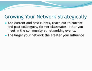 Growing Your Network Strategically
● Add current and past clients, reach out to current
and past colleagues, former classmates, other you
meet in the community at networking events.
● The larger your network the greater your influence
 