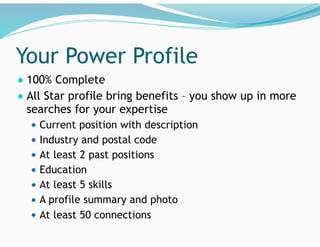 Your Power Profile
● 100% Complete
● All Star profile bring benefits – you show up in more
searches for your expertise
● Current position with description
● Industry and postal code
● At least 2 past positions
● Education
● At least 5 skills
● A profile summary and photo
● At least 50 connections
 
