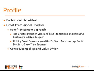 Profile
● Professional headshot
● Great Professional Headline
○ Benefit statement approach
■ Top Graphic Designer Makes All Your Promotional Materials Pull
Customers in Like a Magnet
■ Helping Small Businesses and the Tri-State Area Leverage Social
Media to Grow Their Business
○ Concise, compelling and Value-Driven
 