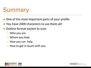 Summary
● One of the most important parts of your profile
● You have 2000 characters to use them all!
● Outline format easiest to scan
○ Who you are
○ Whom you help
○ How you can help
○ How to get in touch with you
 