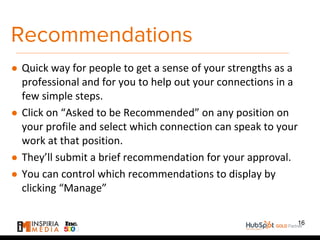 Recommendations
● Quick way for people to get a sense of your strengths as a
professional and for you to help out your connections in a
few simple steps.
● Click on “Asked to be Recommended” on any position on
your profile and select which connection can speak to your
work at that position.
● They’ll submit a brief recommendation for your approval.
● You can control which recommendations to display by
clicking “Manage”
16
 