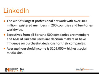 LinkedIn
● The world’s largest professional network with over 300
million registered members in 200 countries and territories
worldwide.
● Executives from all Fortune 500 companies are members
and 66% of LinkedIn users are decision makers or have
influence on purchasing decisions for their companies.
● Average household income is $109,000 – highest social
media site.
 