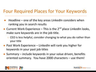Four Required Places for Your Keywords
● Headline – one of the key areas LinkedIn considers when
ranking you in search results
● Current Work Experience – This is the 2nd
place LinkedIn looks,
make sure keywords are in the job title.
○ CEO is less helpful, consider changing to what you do rather than
your title
● Past Work Experience – LinkedIn will rank you higher for
keywords in your past job titles
● Summary – include keywords in your value driven, benefits
oriented summary. You have 2000 characters – use them!
 
