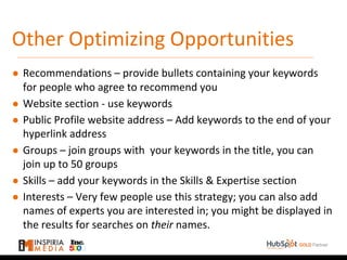 Other Optimizing Opportunities
● Recommendations – provide bullets containing your keywords
for people who agree to recommend you
● Website section - use keywords
● Public Profile website address – Add keywords to the end of your
hyperlink address
● Groups – join groups with your keywords in the title, you can
join up to 50 groups
● Skills – add your keywords in the Skills & Expertise section
● Interests – Very few people use this strategy; you can also add
names of experts you are interested in; you might be displayed in
the results for searches on their names.
 