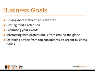Business Goals
● Driving more traffic to your website
● Getting media attention
● Promoting your events
● Interacting with professionals from around the globe
● Obtaining advice from top consultants on urgent business
issues
 