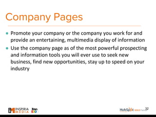 Company Pages
● Promote your company or the company you work for and
provide an entertaining, multimedia display of information
● Use the company page as of the most powerful prospecting
and information tools you will ever use to seek new
business, find new opportunities, stay up to speed on your
industry
32
 