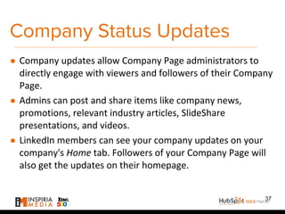 Company Status Updates
● Company updates allow Company Page administrators to
directly engage with viewers and followers of their Company
Page.
● Admins can post and share items like company news,
promotions, relevant industry articles, SlideShare
presentations, and videos.
● LinkedIn members can see your company updates on your
company's Home tab. Followers of your Company Page will
also get the updates on their homepage.
37
 