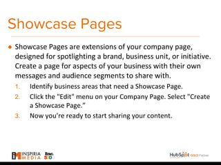 Showcase Pages
● Showcase Pages are extensions of your company page,
designed for spotlighting a brand, business unit, or initiative.
Create a page for aspects of your business with their own
messages and audience segments to share with.
1. Identify business areas that need a Showcase Page.
2. Click the "Edit" menu on your Company Page. Select "Create
a Showcase Page.”
3. Now you’re ready to start sharing your content.
 