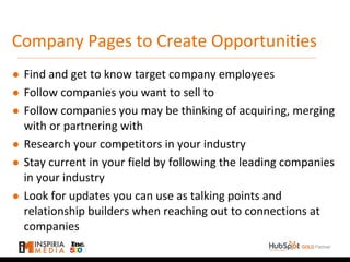 Company Pages to Create Opportunities
● Find and get to know target company employees
● Follow companies you want to sell to
● Follow companies you may be thinking of acquiring, merging
with or partnering with
● Research your competitors in your industry
● Stay current in your field by following the leading companies
in your industry
● Look for updates you can use as talking points and
relationship builders when reaching out to connections at
companies
 