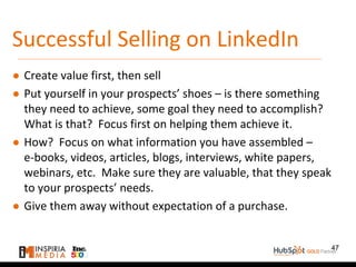 Successful Selling on LinkedIn
● Create value first, then sell
● Put yourself in your prospects’ shoes – is there something
they need to achieve, some goal they need to accomplish?
What is that? Focus first on helping them achieve it.
● How? Focus on what information you have assembled –
e-books, videos, articles, blogs, interviews, white papers,
webinars, etc. Make sure they are valuable, that they speak
to your prospects’ needs.
● Give them away without expectation of a purchase.
47
 