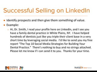 Successful Selling on LinkedIn
● Identify prospects and then give them something of value.
● Example:
○ Hi, Dr. Smith, I read your profile here on LinkedIn, and I see you
have a family dental practice in White Plains, NY. I have helped
hundreds of dentists just like you triple their client base in a very
short time by leveraging social media. I’d like to send you my free
report “The Top 10 Social Media Strategies for Building Your
Dental Practice.” There’s nothing to buy and no strings attached.
Please let me know if I can send it to you. Thanks for your time.
 