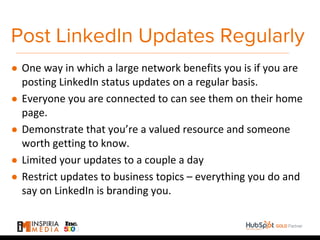 Post LinkedIn Updates Regularly
● One way in which a large network benefits you is if you are
posting LinkedIn status updates on a regular basis.
● Everyone you are connected to can see them on their home
page.
● Demonstrate that you’re a valued resource and someone
worth getting to know.
● Limited your updates to a couple a day
● Restrict updates to business topics – everything you do and
say on LinkedIn is branding you.
 
