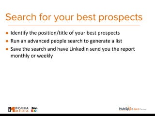 Search for your best prospects
● Identify the position/title of your best prospects
● Run an advanced people search to generate a list
● Save the search and have LinkedIn send you the report
monthly or weekly
 