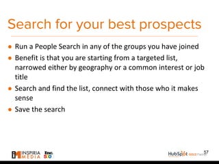 Search for your best prospects
● Run a People Search in any of the groups you have joined
● Benefit is that you are starting from a targeted list,
narrowed either by geography or a common interest or job
title
● Search and find the list, connect with those who it makes
sense
● Save the search
57
 
