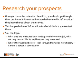Research your prospects
● Once you have the potential client lists, you should go through
their profiles one by one and research the valuable information
they have shared about themselves.
● This is a gold mine of information to absorb before you contact
them
● You can learn:
○ What they are measured on – investigate their current job, what
are they responsible for and how are they measured
○ Where they worked before – look through their prior work history –
is there a personal connection?
64
 