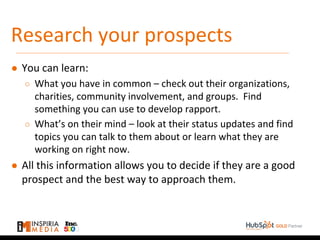 Research your prospects
● You can learn:
○ What you have in common – check out their organizations,
charities, community involvement, and groups. Find
something you can use to develop rapport.
○ What’s on their mind – look at their status updates and find
topics you can talk to them about or learn what they are
working on right now.
● All this information allows you to decide if they are a good
prospect and the best way to approach them.
 