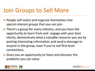Join Groups to Sell More
● People self-select and organize themselves into
special-interest groups that you can join.
● There’s a group for every industry, and you have the
opportunity to learn from and engage with your best
clients, demonstrate what a valuable resource you are by
posting interesting information and send a message to
anyone in the group, even if you’re not first-level
connections.
● Gives you an opportunity to listen and discover the
problems you can solve.
 