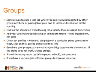 Groups
● Some groups feature a jobs tab where you can review jobs posted by other
group members, or post a job of your own to increase distribution for the
opening.
● Click on the search tab when looking for a specific topic across all discussions.
● Add your voice without expecting an immediate return – think engagement,
not sales
● Check out profiles – when you see people in a particular group you want to
meet, click on their profile and review their info
● Go where your prospects are – you can join 50 groups – make them count. If
the group does not work, change groups.
● Share interesting resources (white paper, e-book), ask questions.
● If you have a partner, join different groups to increase presence.
 
